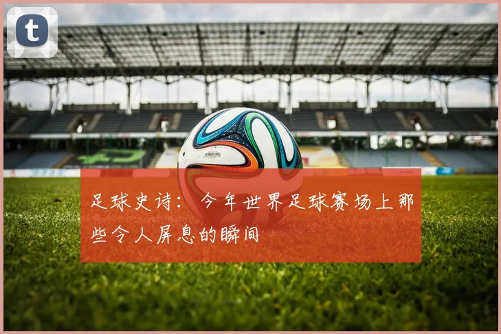 足球史诗：今年世界足球赛场上那些令人屏息的瞬间