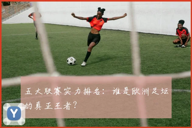 五大联赛实力排名:谁是欧洲足坛的真正王者?